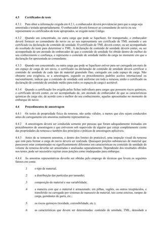 4.3 Certificados de teste
4.3.1 Para obter a informação exigida em 4.2.1, o embarcador deverá providenciar para que a carga seja
amostrada e testada apropriadamente. O embarcador deverá fornecer ao comandante do navio ou seu
representante os certificados de teste apropriados, se exigido neste Código.
4.3.2 Quando um concentrado, ou outra carga que pode se liquefazer, for transportado, o embarcador
deverá fornecer ao comandante do navio ou ao seu representante um certificado de TML assinado e um
certificado ou declaração de conteúdo de umidade. O certificado de TML deverá conter, ou ser acompanhado
do resultado do teste para determinar o TML. A declaração de conteúdo de umidade deverá conter, ou ser
acompanhada de um atestado do embarcador de que o conteúdo de umidade foi obtido dentro do melhor do
seu conhecimento e confiança, e representa o conteúdo de umidade médio da carga no momento em que a
declaração for apresentada ao comandante.
4.3.3 Quando um concentrado, ou outra carga que pode se liquefazer estiver para ser carregada em mais de
um espaço de carga de um navio, o certificado ou declaração de conteúdo de umidade deverá certificar o
conteúdo de umidade de cada tipo de material granulado fino, carregado em cada espaço de carga. Não
obstante esta exigência, se a amostragem, segundo os procedimentos padrões aceitos internacional ou
nacionalmente, indicar que o conteúdo de umidade está uniforme em toda a remessa, então o certificado ou
declaração de conteúdo de umidade médio para todos os espaços de carga é aceitável.
4.3.4 Quando a certificação for exigida pelas fichas individuais para cargas que possuem riscos químicos,
o certificado deverá conter, ou ser acompanhado de, um atestado do embarcador de que as características
químicas da carga são, de acordo com o melhor do seu conhecimento, aquelas apresentadas no momento de
embarque do navio.
4.4 Procedimentos de amostragem
4.4.1 Os testes de propriedade física da remessa, não serão válidos, a menos que eles sejam conduzidos
antes do carregamento em amostras realmente representativas.
4.4.2 A amostragem deverá ser conduzida somente por pessoas que foram adequadamente treinadas em
procedimentos de amostragem e que estiverem sob supervisão de alguém que esteja completamente ciente
das propriedades da remessa e também dos princípios e práticas de amostragem aplicáveis.
4.4.3 Antes de se tomarem amostras, e dentro dos limites do praticável, uma inspeção visual da remessa
que está para formar a carga do navio deverá ser realizada. Quaisquer porções substanciais de material que
parecerem estar contaminadas ou significantemente diferentes em características ou conteúdo de umidade do
volume da remessa deverão ser amostradas e analisadas separadamente. Dependendo dos resultados obtidos
nos testes, pode ser necessário rejeitar essas porções como inadequadas para embarque.
4.4.4 As amostras representativas deverão ser obtidas pelo emprego de técnicas que levem os seguintes
fatores em conta:
.1 o tipo de material;
.2 a distribuição das partículas por tamanho;
.3 composição do material e sua variabilidade;
.4 a maneira com que o material é armazenado, em pilhas, vagões, ou outros receptáculos, e
transferido ou carregado por sistemas de manuseio de material, tais como esteiras, rampas de
carga, guindastes de garra, etc.;
.5 os riscos químicos (toxidade, corrosibilidade, etc.);
.6 as características que devem ser determinadas: conteúdo de umidade, TML, densidade a
 