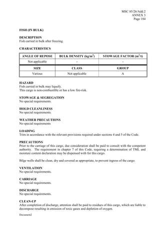 MSC 85/26/Add.2
ANNEX 3
Page 184
Document2
FISH (IN BULK)
DESCRIPTION
Fish carried in bulk after freezing.
CHARACTERISTICS
ANGLE OF REPOSE BULK DENSITY (kg/m3
) STOWAGE FACTOR (m3
/t)
Not applicable - -
SIZE CLASS GROUP
Various Not applicable A
HAZARD
Fish carried in bulk may liquefy.
This cargo is non-combustible or has a low fire-risk.
STOWAGE & SEGREGATION
No special requirements.
HOLD CLEANLINESS
No special requirements.
WEATHER PRECAUTIONS
No special requirements
LOADING
Trim in accordance with the relevant provisions required under sections 4 and 5 of the Code.
PRECAUTIONS
Prior to the carriage of this cargo, due consideration shall be paid to consult with the competent
authority. The requirement in chapter 7 of this Code, requiring a determination of TML and
moisture content declaration may be dispensed with for this cargo.
Bilge wells shall be clean, dry and covered as appropriate, to prevent ingress of the cargo.
VENTILATION
No special requirements.
CARRIAGE
No special requirements.
DISCHARGE
No special requirements.
CLEAN-UP
After completion of discharge, attention shall be paid to residues of this cargo, which are liable to
decompose resulting in emission of toxic gases and depletion of oxygen.
 
