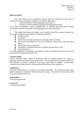 MSC 85/26/Add.2
ANNEX 3
Page 186
Document2
PRECAUTIONS
1 This cargo shall only be accepted for loading when the stabilization of the cargo is
achieved to prevent spontaneous combustion by effective application:
.1 of between 400 and 1000 mg/kg (ppm) ethoxyquin, or
.2 of between 1000 and 4000 mg/kg (ppm) butylated hydroxytolune
at the time of production, within 12 months prior to shipment and anti-oxidant remnant
concentration shall be not less than 100 mg/kg (ppm) at the time of shipment.
2 The shipper shall provide the master with a certificate issued by a person recognized by
the competent authority of the country of shipment specifying:
 moisture content;
 fat content;
 details of anti-oxidant treatment for meals older than six months;
 anti-oxidant concentrations at the time of shipment, which must exceed 100 mg/kg
(ppm);
 total weight of the consignment;
 temperature of fishmeal at the time of dispatch from the factory; and
 date of production.
A suitable equipment for quantitative measurement of the concentration of oxygen in the cargo
space shall be provided on board the ship.
VENTILATION
Surface ventilation either natural or mechanical shall be conducted during the voyage, as
necessary, for the cargo spaces carrying this cargo. If the temperature of the cargo exceeds 55°C
and continues to increase, ventilation to the cargo space shall be stopped. If self-heating
continues, then carbon dioxide or inert gas shall be introduced to the cargo spaces.
CARRIAGE
This cargo shall be kept as cool and dry as reasonably practicable. The temperature of this cargo
shall be measured at eight-hour intervals during the voyage. The results of measurements shall
be recorded and kept on board.
DISCHARGE
No special requirements.
CLEAN-UP
No special requirements.
 