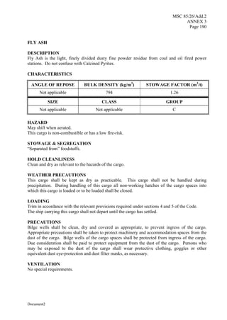 MSC 85/26/Add.2
ANNEX 3
Page 190
Document2
FLY ASH
DESCRIPTION
Fly Ash is the light, finely divided dusty fine powder residue from coal and oil fired power
stations. Do not confuse with Calcined Pyrites.
CHARACTERISTICS
ANGLE OF REPOSE BULK DENSITY (kg/m3
) STOWAGE FACTOR (m3
/t)
Not applicable 794 1.26
SIZE CLASS GROUP
Not applicable Not applicable C
HAZARD
May shift when aerated.
This cargo is non-combustible or has a low fire-risk.
STOWAGE & SEGREGATION
“Separated from” foodstuffs.
HOLD CLEANLINESS
Clean and dry as relevant to the hazards of the cargo.
WEATHER PRECAUTIONS
This cargo shall be kept as dry as practicable. This cargo shall not be handled during
precipitation. During handling of this cargo all non-working hatches of the cargo spaces into
which this cargo is loaded or to be loaded shall be closed.
LOADING
Trim in accordance with the relevant provisions required under sections 4 and 5 of the Code.
The ship carrying this cargo shall not depart until the cargo has settled.
PRECAUTIONS
Bilge wells shall be clean, dry and covered as appropriate, to prevent ingress of the cargo.
Appropriate precautions shall be taken to protect machinery and accommodation spaces from the
dust of the cargo. Bilge wells of the cargo spaces shall be protected from ingress of the cargo.
Due consideration shall be paid to protect equipment from the dust of the cargo. Persons who
may be exposed to the dust of the cargo shall wear protective clothing, goggles or other
equivalent dust eye-protection and dust filter masks, as necessary.
VENTILATION
No special requirements.
 