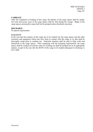 MSC 85/26/Add.2
ANNEX 3
Page 191
Document2
CARRIAGE
After the completion of loading of this cargo, the hatches of the cargo spaces shall be sealed.
All vents and access ways to the cargo spaces shall be shut during the voyage. Bilges in the
cargo spaces carrying this cargo shall not be pumped unless absolutely necessary.
DISCHARGE
No special requirements.
CLEAN-UP
In the case that the residues of this cargo are to be washed out, the cargo spaces and the other
structures and equipment which may have been in contact with this cargo or its dust shall be
thoroughly swept prior to washing out. Particular attention shall be paid to bilge wells and
framework in the cargo spaces. After complying with the foregoing requirements, the cargo
spaces shall be washed out and the water for washing out shall be pumped out in an appropriate
manner, except in the case that the BCSN of the cargo to be loaded subsequent to discharge is
FLY ASH.
 