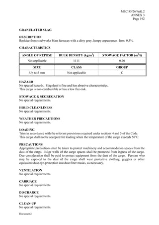 MSC 85/26/Add.2
ANNEX 3
Page 192
Document2
GRANULATED SLAG
DESCRIPTION
Residue from steelworks blast furnaces with a dirty grey, lumpy appearance. Iron: 0.5%.
CHARACTERISTICS
ANGLE OF REPOSE BULK DENSITY (kg/m3
) STOWAGE FACTOR (m3
/t)
Not applicable 1111 0.90
SIZE CLASS GROUP
Up to 5 mm Not applicable C
HAZARD
No special hazards. Slag dust is fine and has abrasive characteristics.
This cargo is non-combustible or has a low fire-risk.
STOWAGE & SEGREGATION
No special requirements.
HOLD CLEANLINESS
No special requirements.
WEATHER PRECAUTIONS
No special requirements.
LOADING
Trim in accordance with the relevant provisions required under sections 4 and 5 of the Code.
This cargo shall not be accepted for loading when the temperature of the cargo exceeds 50°C.
PRECAUTIONS
Appropriate precautions shall be taken to protect machinery and accommodation spaces from the
dust of the cargo. Bilge wells of the cargo spaces shall be protected from ingress of the cargo.
Due consideration shall be paid to protect equipment from the dust of the cargo. Persons who
may be exposed to the dust of the cargo shall wear protective clothing, goggles or other
equivalent dust eye-protection and dust filter masks, as necessary.
VENTILATION
No special requirements.
CARRIAGE
No special requirements.
DISCHARGE
No special requirements.
CLEAN-UP
No special requirements.
 