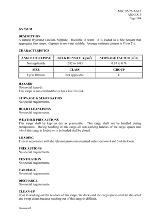 MSC 85/26/Add.2
ANNEX 3
Page 194
Document2
GYPSUM
DESCRIPTION
A natural Hydrated Calcium Sulphate. Insoluble in water. It is loaded as a fine powder that
aggregates into lumps. Gypsum is not water soluble. Average moisture content is 1% to 2%.
CHARACTERISTICS
ANGLE OF REPOSE BULK DENSITY (kg/m3
) STOWAGE FACTOR (m3
/t)
Not applicable 1282 to 1493 0.67 to 0.78
SIZE CLASS GROUP
Up to 100 mm Not applicable C
HAZARD
No special hazards.
This cargo is non-combustible or has a low fire-risk.
STOWAGE & SEGREGATION
No special requirements.
HOLD CLEANLINESS
No special requirements.
WEATHER PRECAUTIONS
This cargo shall be kept as dry as practicable. This cargo shall not be handled during
precipitation. During handling of this cargo all non-working hatches of the cargo spaces into
which this cargo is loaded or to be loaded shall be closed.
LOADING
Trim in accordance with the relevant provisions required under sections 4 and 5 of the Code.
PRECAUTIONS
No special requirements.
VENTILATION
No special requirements.
CARRIAGE
No special requirements.
DISCHARGE
No special requirements.
CLEAN-UP
Prior to washing out the residues of this cargo, the decks and the cargo spaces shall be shovelled
and swept clean, because washing out of this cargo is difficult.
 