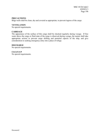 MSC 85/26/Add.2
ANNEX 3
Page 196
Document2
PRECAUTIONS
Bilge wells shall be clean, dry and covered as appropriate, to prevent ingress of the cargo.
VENTILATION
No special requirements.
CARRIAGE
The appearance of the surface of this cargo shall be checked regularly during voyage. If free
water above the cargo or fluid state of the cargo is observed during voyage, the master shall take
appropriate actions to prevent cargo shifting and potential capsize of the ship, and give
consideration to seeking emergency entry into a place of refuge.
DISCHARGE
No special requirements.
CLEAN-UP
No special requirements.
 