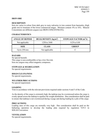 MSC 85/26/Add.2
ANNEX 3
Page 199
Document2
IRON ORE
DESCRIPTION
Iron ore varies in colour from dark grey to rusty redvaries in iron content from haematite, (high
grade ore) to ironstone of the lower commercial ranges. Moisture content: 0% to 16%. Mineral
Concentrates are different cargoes (see IRON CONCENTRATE).
CHARACTERISTICS
ANGLE OF REPOSE BULK DENSITY (kg/m3
) STOWAGE FACTOR (m3
/t)
Not applicable 1250 to 3448 0.29 to 0.80
SIZE CLASS GROUP
Up to 250 mm Not applicable C
HAZARD
No special hazards.
This cargo is non-combustible or has a low fire-risk.
Iron ore cargoes may affect magnetic compasses.
STOWAGE & SEGREGATION
No special requirements.
HOLD CLEANLINESS
No special requirements.
WEATHER PRECAUTIONS
No special requirement.
LOADING
Trim in accordance with the relevant provisions required under sections 4 and 5 of the Code.
As the density of the cargo is extremely high, the tanktop may be overstressed unless the cargo is
evenly spread across the tanktop to equalize the weight distribution. Due consideration shall be paid
to ensure that tanktop is not overstressed during voyage and during loading by a pile of the cargo.
PRECAUTIONS
Loading rates of this cargo are normally very high. Due consideration shall be paid on the
ballasting operation to develop the loading plan required by regulation VI/9.3 in
SOLAS Convention.
VENTILATION
No special requirements.
 
