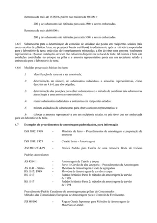 Remessas de mais de 15.000 t, porém não maiores de 60.000 t:
200 g de subamostra são retiradas para cada 250 t a serem embarcadas.
Remessas de mais de60.000 t:
200 g de subamostra são retiradas para cada 500 t a serem embarcadas.
4.6.5 Subamostras para a determinação de conteúdo de umidade são postas em recipientes selados (tais
como sacolas de plástico, latas, ou pequenos barris metálicos) imediatamente após a retirada transportadas
para o laboratório de teste, onde elas são completamente misturadas, a fim de obter uma amostra totalmente
representativa. Quando instalações de teste não estiverem disponíveis no local de teste, tal mistura é feita sob
condições controladas no estoque na pilha e a amostra representativa posta em um recipiente selado e
embarcada para o laboratório de teste.
4.6.6 Medidas processuais básicas incluem:
.1 identificação da remessa a ser amostrada;
.2 determinação do número de subamostras individuais e amostras representativas, como
descrito em 4.6.4, que são exigidas;
.3 determinação das posições para obter subamostras e o método de combinar tais subamostras
para chegar a uma amostra representativa;
.4 reunir subamostras individuais e colocá-las em recipientes selados;
.5 mistura cuidadosa de subamostras para obter a amostra representativa; e
.6 colocar a amostra representativa em um recipiente selado, se esta tiver que ser embarcada
para um laboratório de teste.
4.7 Exemplos de procedimentos de amostragem padronizados, para informação
ISO 3082: 1998 - Minérios de ferro – Procedimentos de amostragem e preparação de
amostras
ISO 1988: 1975 - Carvão bruto – Amostragem
ASTMD 2234-99 - Prática Padrão para Coleta de uma Amostra Bruta de Carvão
Padrões Australianos
AS 4264.1 - Amostragem de Carvão e coque
- Parte 1: Carvão de alta categoria – Procedimentos de Amostragem
AS 1141 – Séries - Métodos de Amostragem e teste de agregados
BS.1017: 1989 - Métodos de Amostragem de carvão e coque
BS.1017 - Padrão Britânico Parte 1: métodos de amostragem de carvão
de 1989
BS.1017 - Padrão Britânico Parte 2: métodos de amostragem de carvão
de 1994
Procedimento Padrão Canadense de amostragem para pilhas de Concentrados
Métodos das Comunidades Europeias de Amostragem para o Controle de Fertilizantes
JIS M8100 - Regras Gerais Japonesas para Métodos de Amostragem de
Materiais a Granel
 