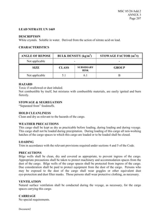 MSC 85/26/Add.2
ANNEX 3
Page 207
Document2
LEAD NITRATE UN 1469
DESCRIPTION
White crystals. Soluble in water. Derived from the action of nitrate acid on lead.
CHARACTERISTICS
ANGLE OF REPOSE BULK DENSITY (kg/m3
) STOWAGE FACTOR (m3
/t)
Not applicable - -
SIZE CLASS SUBSIDIARY
RISK
GROUP
Not applicable 5.1 6.1 B
HAZARD
Toxic if swallowed or dust inhaled.
Not combustible by itself, but mixtures with combustible materials, are easily ignited and burn
fiercely.
STOWAGE & SEGREGATION
“Separated from” foodstuffs.
HOLD CLEANLINESS
Clean and dry as relevant to the hazards of the cargo.
WEATHER PRECAUTIONS
This cargo shall be kept as dry as practicable before loading, during loading and during voyage.
This cargo shall not be loaded during precipitation. During loading of this cargo all non-working
hatches of the cargo spaces to which this cargo are loaded or to be loaded shall be closed.
LOADING
Trim in accordance with the relevant provisions required under sections 4 and 5 of the Code.
PRECAUTIONS
Bilge wells shall be clean, dry and covered as appropriate, to prevent ingress of the cargo.
Appropriate precautions shall be taken to protect machinery and accommodation spaces from the
dust of the cargo. Bilge wells of the cargo spaces shall be protected from ingress of the cargo.
Due consideration shall be paid to protect equipment from the dust of the cargo. Persons who
may be exposed to the dust of the cargo shall wear goggles or other equivalent dust
eye-protection and dust filter masks. Those persons shall wear protective clothing, as necessary.
VENTILATION
Natural surface ventilation shall be conducted during the voyage, as necessary, for the cargo
spaces carrying this cargo.
CARRIAGE
No special requirements.
 