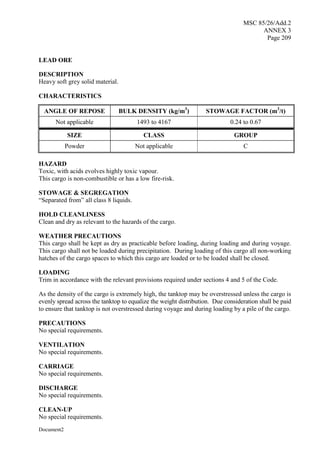 MSC 85/26/Add.2
ANNEX 3
Page 209
Document2
LEAD ORE
DESCRIPTION
Heavy soft grey solid material.
CHARACTERISTICS
ANGLE OF REPOSE BULK DENSITY (kg/m3
) STOWAGE FACTOR (m3
/t)
Not applicable 1493 to 4167 0.24 to 0.67
SIZE CLASS GROUP
Powder Not applicable C
HAZARD
Toxic, with acids evolves highly toxic vapour.
This cargo is non-combustible or has a low fire-risk.
STOWAGE & SEGREGATION
“Separated from” all class 8 liquids.
HOLD CLEANLINESS
Clean and dry as relevant to the hazards of the cargo.
WEATHER PRECAUTIONS
This cargo shall be kept as dry as practicable before loading, during loading and during voyage.
This cargo shall not be loaded during precipitation. During loading of this cargo all non-working
hatches of the cargo spaces to which this cargo are loaded or to be loaded shall be closed.
LOADING
Trim in accordance with the relevant provisions required under sections 4 and 5 of the Code.
As the density of the cargo is extremely high, the tanktop may be overstressed unless the cargo is
evenly spread across the tanktop to equalize the weight distribution. Due consideration shall be paid
to ensure that tanktop is not overstressed during voyage and during loading by a pile of the cargo.
PRECAUTIONS
No special requirements.
VENTILATION
No special requirements.
CARRIAGE
No special requirements.
DISCHARGE
No special requirements.
CLEAN-UP
No special requirements.
 