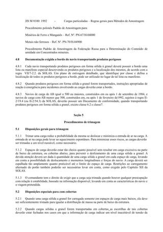 JIS M 8100: 1992 - Cargas particuladas – Regras gerais para Métodos de Amostragem
Procedimento polonês Padrão de Amostragem para:
Minérios de Ferro e Manganês – Ref. Nº. PN-67/H-04000
Metais não ferrosos – Ref. Nº. PN-70/H-04900
Procedimento Padrão de Amostragem da Federação Russa para a Determinação do Conteúdo de
umidade em Concentrados minerais.
4.8 Documentação exigida a bordo do navio transportando produtos perigosos
4.8.1 Cada navio transportando produtos perigosos em forma sólida à granel deverá possuir a bordo uma
lista ou manifesto especial descrevendo os produtos perigosos e a localização dos mesmos, de acordo com a
regra VII/7-2.2. da SOLAS. Um plano de estivagem detalhado, que identifique por classe e defina a
localização de todos os produtos perigosos a bordo, pode ser utilizado no lugar de tal lista ou manifesto.
4.8.2 Quando produtos perigosos em forma sólida a granel forem transportados, instruções apropriadas de
reação à emergência para incidentes envolvendo as cargas deverão estar a bordo.
4.8.3 Navios de carga de AB igual a 500 ou maiores, construídos em ou após 1 de setembro de 1984, e
navios de carga com AB menor que 500, construídos em, ou após 1 de fevereiro de1992, sujeitos à regra II-
2/19.4 (ou II-2/54.3) da SOLAS, deverão possuir um Documento de conformidade, quando transportando
produtos perigosos em forma sólida a granel, exceto classe 6.2 e classe7.
Seção 5
Procedimentos de trimagem
5.1 Disposições gerais para trimagem
5.1.1 Trimar uma carga reduz a probabilidade da mesma se deslocar e minimiza a entrada de ar na carga. A
entrada de ar na carga pode levar ao aquecimento espontâneo. Para minimizar esses riscos, as cargas deverão
ser trimadas a um nível razoável, como necessário.
5.1.2 Espaços de carga deverão estar tão cheios quanto possível sem resultar em carga excessiva na parte
de baixo da estrutura, ou cobertas abaixo, para prevenir o deslizamento de uma carga sólida a granel. A
devida atenção deverá ser dada à quantidade de uma carga sólida a granel em cada espaço de carga, levando
em conta a possibilidade de deslocamento e momentos longitudinais e forças do navio. A carga deverá ser
espalhada tão amplamente quanto praticável até o limite do espaço de carga. Restrições ao carregamento
alternado do porão também poderão ser necessárias levar em conta, como exigido pelo Capítulo XII da
SOLAS.
5.1.3 O comandante tem o direito de exigir que a carga seja trimada quando houver qualquer preocupação
com relação à estabilidade, baseado na informação disponível, levando em conta as características do navio e
a viagem pretendida.
5.2 Disposições especiais para com cobertas
5.2.1 Quando uma carga sólida a granel for carregada somente em espaços de carga mais baixos, ela deve
ser suficientemente trimado para igualar a distribuição de massa na parte de baixo da estrutura.
5.2.2 Quando cargas sólidas a granel forem transportadas em cobertas as escotilhas de tais cobertas
deverão estar fechadas nos casos em que a informação de carga indicar um nível inaceitável de tensão da
 