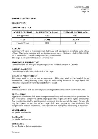 MSC 85/26/Add.2
ANNEX 3
Page 216
Document2
MAGNESIA (UNSLAKED)
DESCRIPTION
CHARACTERISTICS
ANGLE OF REPOSE BULK DENSITY (kg/m3
) STOWAGE FACTOR (m3
/t)
Not applicable 1250 0.80
SIZE CLASS GROUP
Fines to 90 mm MHB B
HAZARD
Combines with water to form magnesium hydroxide with an expansion in volume and a release
of heat. May ignite materials with low ignition temperatures. Similar to LIME (UNSLAKED)
but is less reactive. Corrosive to eyes and mucous membranes.
This cargo is non-combustible or has a low fire-risk.
STOWAGE & SEGREGATION
“Separated from” all packaged dangerous goods and solid bulk cargoes in Group B.
HOLD CLEANLINESS
Clean and dry as relevant to the hazards of the cargo.
WEATHER PRECAUTIONS
This cargo shall be kept as dry as practicable. This cargo shall not be handled during
precipitation. During handling of this cargo all non-working hatches of the cargo spaces into
which this cargo is loaded or to be loaded shall be closed.
LOADING
Trim in accordance with the relevant provisions required under sections 4 and 5 of the Code.
PRECAUTIONS
Appropriate precautions shall be taken to protect machinery and accommodation spaces from the
dust of the cargo. Bilge wells of the cargo spaces shall be protected from ingress of the cargo.
Due consideration shall be paid to protect equipment from the dust of the cargo. Persons who
may be exposed to the dust of the cargo shall wear goggles or other equivalent dust
eye-protection and dust filter masks. Those persons shall wear protective clothing, as necessary.
VENTILATION
No special requirements.
CARRIAGE
No special requirements.
DISCHARGE
Do not discharge during precipitation.
 