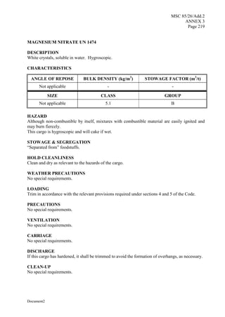 MSC 85/26/Add.2
ANNEX 3
Page 219
Document2
MAGNESIUM NITRATE UN 1474
DESCRIPTION
White crystals, soluble in water. Hygroscopic.
CHARACTERISTICS
ANGLE OF REPOSE BULK DENSITY (kg/m3
) STOWAGE FACTOR (m3
/t)
Not applicable - -
SIZE CLASS GROUP
Not applicable 5.1 B
HAZARD
Although non-combustible by itself, mixtures with combustible material are easily ignited and
may burn fiercely.
This cargo is hygroscopic and will cake if wet.
STOWAGE & SEGREGATION
“Separated from” foodstuffs.
HOLD CLEANLINESS
Clean and dry as relevant to the hazards of the cargo.
WEATHER PRECAUTIONS
No special requirements.
LOADING
Trim in accordance with the relevant provisions required under sections 4 and 5 of the Code.
PRECAUTIONS
No special requirements.
VENTILATION
No special requirements.
CARRIAGE
No special requirements.
DISCHARGE
If this cargo has hardened, it shall be trimmed to avoid the formation of overhangs, as necessary.
CLEAN-UP
No special requirements.
 