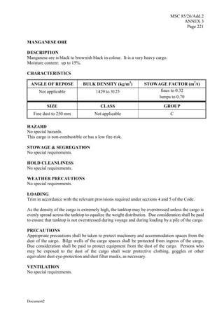 MSC 85/26/Add.2
ANNEX 3
Page 221
Document2
MANGANESE ORE
DESCRIPTION
Manganese ore is black to brownish black in colour. It is a very heavy cargo.
Moisture content: up to 15%.
CHARACTERISTICS
ANGLE OF REPOSE BULK DENSITY (kg/m3
) STOWAGE FACTOR (m3
/t)
Not applicable 1429 to 3125 fines to 0.32
lumps to 0.70
SIZE CLASS GROUP
Fine dust to 250 mm Not applicable C
HAZARD
No special hazards.
This cargo is non-combustible or has a low fire-risk.
STOWAGE & SEGREGATION
No special requirements.
HOLD CLEANLINESS
No special requirements.
WEATHER PRECAUTIONS
No special requirements.
LOADING
Trim in accordance with the relevant provisions required under sections 4 and 5 of the Code.
As the density of the cargo is extremely high, the tanktop may be overstressed unless the cargo is
evenly spread across the tanktop to equalize the weight distribution. Due consideration shall be paid
to ensure that tanktop is not overstressed during voyage and during loading by a pile of the cargo.
PRECAUTIONS
Appropriate precautions shall be taken to protect machinery and accommodation spaces from the
dust of the cargo. Bilge wells of the cargo spaces shall be protected from ingress of the cargo.
Due consideration shall be paid to protect equipment from the dust of the cargo. Persons who
may be exposed to the dust of the cargo shall wear protective clothing, goggles or other
equivalent dust eye-protection and dust filter masks, as necessary.
VENTILATION
No special requirements.
 
