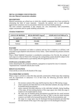 MSC 85/26/Add.2
ANNEX 3
Page 224
Document2
METAL SULPHIDE CONCENTRATES
(See also Mineral Concentrates schedule)
DESCRIPTION
Mineral concentrates are refined ores in which the valuable components have been enriched by
eliminating the bulk of waste materials. Generally the particle size is small although
agglomerates sometimes exist in concentrates which have not been freshly produced.
The most common concentrates in this category are: zinc concentrates, lead concentrates,
copper concentrates and low grade middling concentrates.
CHARACTERISTICS
ANGLE OF REPOSE BULK DENSITY (kg/m3
) STOWAGE FACTOR (m3
/t)
Not applicable 1790 to 3230 0.31 to 0.56
SIZE CLASS GROUP
Various MHB A and B
HAZARD
Some sulphide concentrates are liable to oxidation and may have a tendency to self-heat, with
associated oxygen depletion and emission of toxic fumes. Some materials may present corrosion
problems.
When a Metal Sulphide Concentrate is considered as presenting a low fire-risk, the carriage of
such cargo on a ship not fitted with a fixed gas fire extinguishing system should be subject to the
Administration’s authorization as provided by SOLAS regulation II-2/10.7.1.4.
STOWAGE & SEGREGATION
Unless determined by the competent authority, segregation as required for class 4.2 materials.
“Separated from” foodstuffs and all class 8 acids.
HOLD CLEANLINESS
Clean and dry as relevant to the hazards of the cargo.
WEATHER PRECAUTIONS
When a cargo is carried in a ship other than specially constructed or fitted cargo ship complying
with the requirements in subsection 7.3.2 of this Code, the following provisions shall be
complied with:
.1 the moisture content of the cargo shall be kept less than its TML during voyage;
.2 unless expressly provided otherwise in this individual schedule, the cargo shall not
be handled during precipitation;
.3 unless expressly provided otherwise in this individual schedule, during handling
of the cargo, all non-working hatches of the cargo spaces into which the cargo is
loaded or to be loaded shall be closed;
.4 the cargo may be handled during precipitation provided that the actual moisture
content of the cargo is sufficiently less than its TML so that the actual moisture
content is not liable to be increased beyond the TML by the precipitation; and
.5 the cargo in a cargo space may be discharged during precipitation provided that
the total amount of the cargo in the cargo space is to be discharged in the port.
 