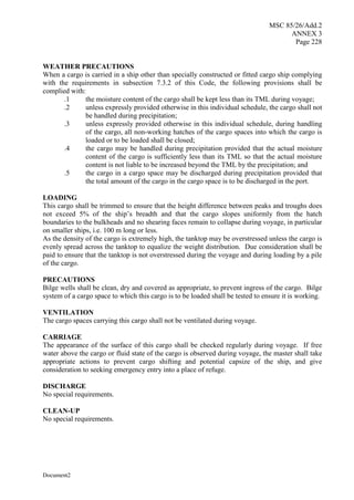 MSC 85/26/Add.2
ANNEX 3
Page 228
Document2
WEATHER PRECAUTIONS
When a cargo is carried in a ship other than specially constructed or fitted cargo ship complying
with the requirements in subsection 7.3.2 of this Code, the following provisions shall be
complied with:
.1 the moisture content of the cargo shall be kept less than its TML during voyage;
.2 unless expressly provided otherwise in this individual schedule, the cargo shall not
be handled during precipitation;
.3 unless expressly provided otherwise in this individual schedule, during handling
of the cargo, all non-working hatches of the cargo spaces into which the cargo is
loaded or to be loaded shall be closed;
.4 the cargo may be handled during precipitation provided that the actual moisture
content of the cargo is sufficiently less than its TML so that the actual moisture
content is not liable to be increased beyond the TML by the precipitation; and
.5 the cargo in a cargo space may be discharged during precipitation provided that
the total amount of the cargo in the cargo space is to be discharged in the port.
LOADING
This cargo shall be trimmed to ensure that the height difference between peaks and troughs does
not exceed 5% of the ship’s breadth and that the cargo slopes uniformly from the hatch
boundaries to the bulkheads and no shearing faces remain to collapse during voyage, in particular
on smaller ships, i.e. 100 m long or less.
As the density of the cargo is extremely high, the tanktop may be overstressed unless the cargo is
evenly spread across the tanktop to equalize the weight distribution. Due consideration shall be
paid to ensure that the tanktop is not overstressed during the voyage and during loading by a pile
of the cargo.
PRECAUTIONS
Bilge wells shall be clean, dry and covered as appropriate, to prevent ingress of the cargo. Bilge
system of a cargo space to which this cargo is to be loaded shall be tested to ensure it is working.
VENTILATION
The cargo spaces carrying this cargo shall not be ventilated during voyage.
CARRIAGE
The appearance of the surface of this cargo shall be checked regularly during voyage. If free
water above the cargo or fluid state of the cargo is observed during voyage, the master shall take
appropriate actions to prevent cargo shifting and potential capsize of the ship, and give
consideration to seeking emergency entry into a place of refuge.
DISCHARGE
No special requirements.
CLEAN-UP
No special requirements.
 