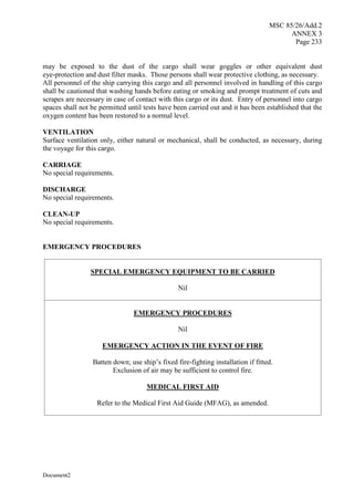 MSC 85/26/Add.2
ANNEX 3
Page 233
Document2
may be exposed to the dust of the cargo shall wear goggles or other equivalent dust
eye-protection and dust filter masks. Those persons shall wear protective clothing, as necessary.
All personnel of the ship carrying this cargo and all personnel involved in handling of this cargo
shall be cautioned that washing hands before eating or smoking and prompt treatment of cuts and
scrapes are necessary in case of contact with this cargo or its dust. Entry of personnel into cargo
spaces shall not be permitted until tests have been carried out and it has been established that the
oxygen content has been restored to a normal level.
VENTILATION
Surface ventilation only, either natural or mechanical, shall be conducted, as necessary, during
the voyage for this cargo.
CARRIAGE
No special requirements.
DISCHARGE
No special requirements.
CLEAN-UP
No special requirements.
EMERGENCY PROCEDURES
SPECIAL EMERGENCY EQUIPMENT TO BE CARRIED
Nil
EMERGENCY PROCEDURES
Nil
EMERGENCY ACTION IN THE EVENT OF FIRE
Batten down; use ship’s fixed fire-fighting installation if fitted.
Exclusion of air may be sufficient to control fire.
MEDICAL FIRST AID
Refer to the Medical First Aid Guide (MFAG), as amended.
 