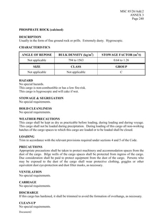 MSC 85/26/Add.2
ANNEX 3
Page 240
Document2
PHOSPHATE ROCK (calcined)
DESCRIPTION
Usually in the form of fine ground rock or prills. Extremely dusty. Hygroscopic.
CHARACTERISTICS
ANGLE OF REPOSE BULK DENSITY (kg/m3
) STOWAGE FACTOR (m3
/t)
Not applicable 794 to 1563 0.64 to 1.26
SIZE CLASS GROUP
Not applicable Not applicable C
HAZARD
No special hazards.
This cargo is non-combustible or has a low fire-risk.
This cargo is hygroscopic and will cake if wet.
STOWAGE & SEGREGATION
No special requirements.
HOLD CLEANLINESS
No special requirements.
WEATHER PRECAUTIONS
This cargo shall be kept as dry as practicable before loading, during loading and during voyage.
This cargo shall not be loaded during precipitation. During loading of this cargo all non-working
hatches of the cargo spaces to which this cargo are loaded or to be loaded shall be closed.
LOADING
Trim in accordance with the relevant provisions required under sections 4 and 5 of the Code.
PRECAUTIONS
Appropriate precautions shall be taken to protect machinery and accommodation spaces from the
dust of the cargo. Bilge wells of the cargo spaces shall be protected from ingress of the cargo.
Due consideration shall be paid to protect equipment from the dust of the cargo. Persons who
may be exposed to the dust of the cargo shall wear protective clothing, goggles or other
equivalent dust eye-protection and dust filter masks, as necessary.
VENTILATION
No special requirements.
CARRIAGE
No special requirements.
DISCHARGE
If this cargo has hardened, it shall be trimmed to avoid the formation of overhangs, as necessary.
CLEAN-UP
No special requirements.
 