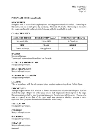 MSC 85/26/Add.2
ANNEX 3
Page 241
Document2
PHOSPHATE ROCK (uncalcined)
DESCRIPTION
Phosphate rock is an ore in which phosphorus and oxygen are chemically united. Depending on
the source, it is tan to dark grey, dry and dusty. Moisture: 0% to 2%. Depending on its source
this cargo may have flow characteristic, but once settled it is not liable to shift.
CHARACTERISTICS
ANGLE OF REPOSE BULK DENSITY (kg/m3
) STOWAGE FACTOR (m3
/t)
Not applicable 1250 to 1429 0.70 to 0.80
SIZE CLASS GROUP
Powder to lumps Not applicable C
HAZARD
No special hazards.
This cargo is non-combustible or has a low fire-risk.
STOWAGE & SEGREGATION
No special requirements.
HOLD CLEANLINESS
No special requirements.
WEATHER PRECAUTIONS
No special requirements.
LOADING
Trim in accordance with the relevant provisions required under sections 4 and 5 of the Code.
PRECAUTIONS
Appropriate precautions shall be taken to protect machinery and accommodation spaces from the
dust of the cargo. Bilge wells of the cargo spaces shall be protected from ingress of the cargo.
Due consideration shall be paid to protect equipment from the dust of the cargo. Persons who
may be exposed to the dust of the cargo shall wear protective clothing, goggles or other
equivalent dust eye-protection and dust filter masks, as necessary.
VENTILATION
No special requirements.
CARRIAGE
No special requirements.
DISCHARGE
No special requirements.
CLEAN-UP
No special requirements.
 
