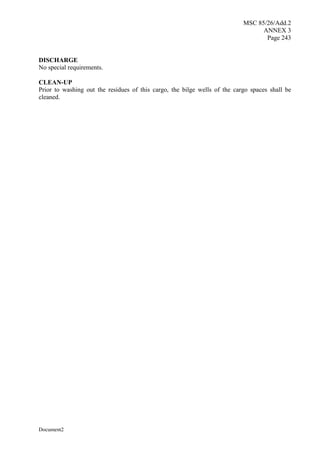 MSC 85/26/Add.2
ANNEX 3
Page 243
Document2
DISCHARGE
No special requirements.
CLEAN-UP
Prior to washing out the residues of this cargo, the bilge wells of the cargo spaces shall be
cleaned.
 