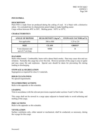 MSC 85/26/Add.2
ANNEX 3
Page 244
Document2
PITCH PRILL
DESCRIPTION
Pitch Prill is made from tar produced during the coking of coal. It is black with a distinctive
odour. It is extruded into its characteristic pencil shape to make handling easier.
Cargo softens between 40ºC to 50ºC. Melting point: 105ºC to 107ºC.
CHARACTERISTICS
ANGLE OF REPOSE BULK DENSITY (kg/m3
) STOWAGE FACTOR (m3
/t)
Not applicable 500 to 800 1.25 to 2.0
SIZE CLASS GROUP
9 mm diameter and
up to 0.7 cm long
MHB B
HAZARDS
Melts when heated. Combustible, burns with a dense black smoke. Dust may cause skin and eye
irritation. Normally this cargo has a low fire-risk. However powder of the cargo is easy to ignite
and may cause fire and explosion. Special care should be taken for preventing fire during
loading or discharging.
STOWAGE & SEGREGATION
Segregation as required for class 4.1 materials.
HOLD CLEANLINESS
No special requirements.
WEATHER PRECAUTIONS
Refer to the appendix to this schedule.
LOADING
Trim in accordance with the relevant provisions required under sections 4 and 5 of the Code.
This cargo shall not be stowed in a cargo space adjacent to heated tanks to avoid softening and
melting of the cargo.
PRECAUTIONS
Refer to the appendix to this schedule.
VENTILATION
Surface ventilation only, either natural or mechanical, shall be conducted, as necessary, during
the voyage for this cargo.
 