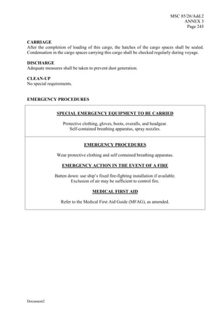 MSC 85/26/Add.2
ANNEX 3
Page 245
Document2
CARRIAGE
After the completion of loading of this cargo, the hatches of the cargo spaces shall be sealed.
Condensation in the cargo spaces carrying this cargo shall be checked regularly during voyage.
DISCHARGE
Adequate measures shall be taken to prevent dust generation.
CLEAN-UP
No special requirements.
EMERGENCY PROCEDURES
SPECIAL EMERGENCY EQUIPMENT TO BE CARRIED
Protective clothing, gloves, boots, overalls, and headgear.
Self-contained breathing apparatus, spray nozzles.
EMERGENCY PROCEDURES
Wear protective clothing and self contained breathing apparatus.
EMERGENCY ACTION IN THE EVENT OF A FIRE
Batten down: use ship’s fixed fire-fighting installation if available.
Exclusion of air may be sufficient to control fire.
MEDICAL FIRST AID
Refer to the Medical First Aid Guide (MFAG), as amended.
 