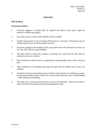 MSC 85/26/Add.2
ANNEX 3
Page 246
Document2
APPENDIX
PITCH PRILL
General precautions:
1. Personnel engaged in loading shall be supplied with gloves, dust masks, approved
protective clothing and goggles.
2. Eyewashes and sun screen creams shall be readily available.
3. Number of personnel in area of loading shall be kept to a minimum. Personnel in area of
loading shall be aware of all the hazards involved.
4. Personnel engaged in the handling of this cargo shall wash well and keep out of the sun
for a few days, after the cargo handling.
5. The hatch shall be closed after loading or discharge has ceased and the ship shall be
washed out to remove all dust.
6. Due consideration shall be paid on suspending the cargo handling when wind is blowing
dust.
7. After completion of discharging this cargo, the deck shall be cleaned up to remove all
spillages.
8. Ventilation of the accommodation spaces shall be closed and the air conditioning systems
for the accommodation spaces shall be on re-cycle mode when this cargo is being handled
– either loading or discharging.
9. The cargo dust is easily ignited and may cause fire and explosion. Special care shall be
taken to prevent fire during loading and discharging the cargo.
 
