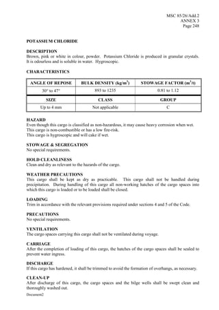 MSC 85/26/Add.2
ANNEX 3
Page 248
Document2
POTASSIUM CHLORIDE
DESCRIPTION
Brown, pink or white in colour, powder. Potassium Chloride is produced in granular crystals.
It is odourless and is soluble in water. Hygroscopic.
CHARACTERISTICS
ANGLE OF REPOSE BULK DENSITY (kg/m3
) STOWAGE FACTOR (m3
/t)
30 to 47 893 to 1235 0.81 to 1.12
SIZE CLASS GROUP
Up to 4 mm Not applicable C
HAZARD
Even though this cargo is classified as non-hazardous, it may cause heavy corrosion when wet.
This cargo is non-combustible or has a low fire-risk.
This cargo is hygroscopic and will cake if wet.
STOWAGE & SEGREGATION
No special requirements.
HOLD CLEANLINESS
Clean and dry as relevant to the hazards of the cargo.
WEATHER PRECAUTIONS
This cargo shall be kept as dry as practicable. This cargo shall not be handled during
precipitation. During handling of this cargo all non-working hatches of the cargo spaces into
which this cargo is loaded or to be loaded shall be closed.
LOADING
Trim in accordance with the relevant provisions required under sections 4 and 5 of the Code.
PRECAUTIONS
No special requirements.
VENTILATION
The cargo spaces carrying this cargo shall not be ventilated during voyage.
CARRIAGE
After the completion of loading of this cargo, the hatches of the cargo spaces shall be sealed to
prevent water ingress.
DISCHARGE
If this cargo has hardened, it shall be trimmed to avoid the formation of overhangs, as necessary.
CLEAN-UP
After discharge of this cargo, the cargo spaces and the bilge wells shall be swept clean and
thoroughly washed out.
 