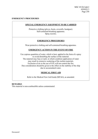 MSC 85/26/Add.2
ANNEX 3
Page 250
Document2
EMERGENCY PROCEDURES
SPECIAL EMERGENCY EQUIPMENT TO BE CARRIED
Protective clothing (gloves, boots, coveralls, headgear).
Self-contained breathing apparatus.
Spray nozzles.
EMERGENCY PROCEDURES
Wear protective clothing and self-contained breathing apparatus.
EMERGENCY ACTION IN THE EVENT OF FIRE
Use copious quantities of water, which is best, applied in the form of a spray
to avoid disturbing the surface of the material.
The material may fuse or melt, in which condition application of water
may result in extensive scattering of the molten materials.
Exclusion of air or the use of CO2 will not control the fire.
Due consideration should be given to the effect on the stability of the ship
due to accumulated water.
MEDICAL FIRST AID
Refer to the Medical First Aid Guide (MFAG), as amended.
REMARKS
This material is non-combustible unless contaminated.
 