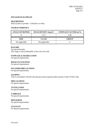 MSC 85/26/Add.2
ANNEX 3
Page 251
Document2
POTASSIUM SULPHATE
DESCRIPTION
Hard crystals or powder. Colourless or white.
CHARACTERISTICS
ANGLE OF REPOSE BULK DENSITY (kg/m3
) STOWAGE FACTOR (m3
/t)
31 1111 0.90
SIZE CLASS GROUP
Not applicable Not applicable C
HAZARD
No special hazards.
This cargo is non-combustible or has a low fire-risk.
STOWAGE & SEGREGATION
No special requirements.
HOLD CLEANLINESS
No special requirements.
WEATHER PRECAUTIONS
No special requirements.
LOADING
Trim in accordance with the relevant provisions required under sections 4 and 5 of the Code.
PRECAUTIONS
No special requirements.
VENTILATION
No special requirements.
CARRIAGE
No special requirements.
DISCHARGE
No special requirements.
CLEAN-UP
No special requirements.
 