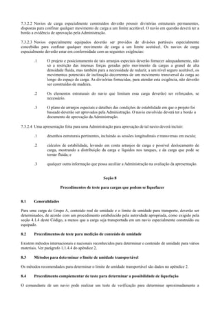7.3.2.2 Navios de carga especialmente construídos deverão possuir divisórias estruturais permanentes,
dispostas para confinar qualquer movimento de carga a um limite aceitável. O navio em questão deverá ter a
bordo a evidência de aprovação pela Administração.
7.3.2.3 Navios especialmente equipados deverão ser providos de divisões portáveis especialmente
concebidas para confinar qualquer movimento de carga a um limite aceitável. Os navios de carga
especialmente deverão estar em conformidade com as seguintes exigências:
.1 O projeto e posicionamento de tais arranjos especiais deverão fornecer adequadamente, não
só a restrição das imensas forças geradas pelo movimento da cargas a granel de alta
densidade fluida, mas também para a necessidade de reduzir, a um nível seguro aceitável, os
movimentos potenciais de inclinação decorrentes de um movimento transversal da carga ao
longo do espaço de carga. As divisórias fornecidas, para atender esta exigência, não deverão
ser construídas de madeira.
.2 Os elementos estruturais do navio que limitam essa carga deverão) ser reforçados, se
necessário.
.3 O plano de arranjos especiais e detalhes das condições de estabilidade em que o projeto foi
baseado deverão ser aprovados pela Administração. O navio envolvido deverá ter a bordo o
documento de aprovação da Administração.
7.3.2.4 Uma apresentação feita para uma Administração para aprovação de tal navio deverá incluir:
.1 desenhos estruturais pertinentes, incluindo as sessões longitudinais e transversas em escala;
.2 cálculos de estabilidade, levando em conta arranjos de carga e possível deslocamento de
carga, mostrando a distribuição da carga e líquidos nos tanques, e da carga que pode se
tornar fluida; e
.3 qualquer outra informação que possa auxiliar a Administração na avaliação da apresentação.
Seção 8
Procedimentos de teste para cargas que podem se liquefazer
8.1 Generalidades
Para uma carga do Grupo A, conteúdo real de umidade e o limite de umidade para transporte, deverão ser
determinados, de acordo com um procedimento estabelecido pela autoridade apropriada, como exigido pela
seção 4.1.4 deste Código, a menos que a carga seja transportada em um navio especialmente construído ou
equipado.
8.2 Procedimentos de teste para medição de conteúdo de umidade
Existem métodos internacionais e nacionais reconhecidos para determinar o conteúdo de umidade para vários
materiais. Ver parágrafo 1.1.4.4 do apêndice 2.
8.3 Métodos para determinar o limite de umidade transportável
Os métodos recomendados para determinar o limite de umidade transportável são dados no apêndice 2.
8.4 Procedimento complementar de teste para determinar a possibilidade de liquefação
O comandante de um navio pode realizar um teste de verificação para determinar aproximadamente a
 