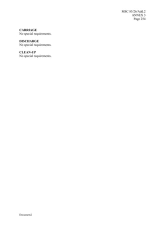 MSC 85/26/Add.2
ANNEX 3
Page 254
Document2
CARRIAGE
No special requirements.
DISCHARGE
No special requirements.
CLEAN-UP
No special requirements.
 
