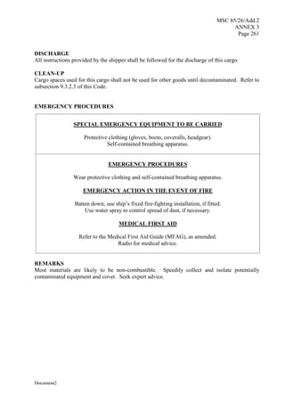 MSC 85/26/Add.2
ANNEX 3
Page 261
Document2
DISCHARGE
All instructions provided by the shipper shall be followed for the discharge of this cargo.
CLEAN-UP
Cargo spaces used for this cargo shall not be used for other goods until decontaminated. Refer to
subsection 9.3.2.3 of this Code.
EMERGENCY PROCEDURES
SPECIAL EMERGENCY EQUIPMENT TO BE CARRIED
Protective clothing (gloves, boots, coveralls, headgear).
Self-contained breathing apparatus.
EMERGENCY PROCEDURES
Wear protective clothing and self-contained breathing apparatus.
EMERGENCY ACTION IN THE EVENT OF FIRE
Batten down; use ship’s fixed fire-fighting installation, if fitted.
Use water spray to control spread of dust, if necessary.
MEDICAL FIRST AID
Refer to the Medical First Aid Guide (MFAG), as amended.
Radio for medical advice.
REMARKS
Most materials are likely to be non-combustible. Speedily collect and isolate potentially
contaminated equipment and cover. Seek expert advice.
 