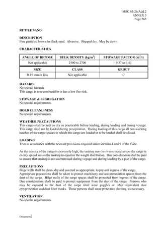 MSC 85/26/Add.2
ANNEX 3
Page 265
Document2
RUTILE SAND
DESCRIPTION
Fine particled brown to black sand. Abrasive. Shipped dry. May be dusty.
CHARACTERISTICS
ANGLE OF REPOSE BULK DENSITY (kg/m3
) STOWAGE FACTOR (m3
/t)
Not applicable 2500 to 2700 0.37 to 0.40
SIZE CLASS GROUP
0.15 mm or less Not applicable C
HAZARD
No special hazards.
This cargo is non-combustible or has a low fire-risk.
STOWAGE & SEGREGATION
No special requirements.
HOLD CLEANLINESS
No special requirements.
WEATHER PRECAUTIONS
This cargo shall be kept as dry as practicable before loading, during loading and during voyage.
This cargo shall not be loaded during precipitation. During loading of this cargo all non-working
hatches of the cargo spaces to which this cargo are loaded or to be loaded shall be closed.
LOADING
Trim in accordance with the relevant provisions required under sections 4 and 5 of the Code.
As the density of the cargo is extremely high, the tanktop may be overstressed unless the cargo is
evenly spread across the tanktop to equalize the weight distribution. Due consideration shall be paid
to ensure that tanktop is not overstressed during voyage and during loading by a pile of the cargo.
PRECAUTIONS
Bilge wells shall be clean, dry and covered as appropriate, to prevent ingress of the cargo.
Appropriate precautions shall be taken to protect machinery and accommodation spaces from the
dust of the cargo. Bilge wells of the cargo spaces shall be protected from ingress of the cargo.
Due consideration shall be paid to protect equipment from the dust of the cargo. Persons who
may be exposed to the dust of the cargo shall wear goggles or other equivalent dust
eye-protection and dust filter masks. Those persons shall wear protective clothing, as necessary.
VENTILATION
No special requirements.
 