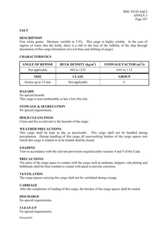 MSC 85/26/Add.2
ANNEX 3
Page 267
Document2
SALT
DESCRIPTION
Fine white grains. Moisture variable to 5.5%. This cargo is highly soluble. In the case of
ingress of water into the holds, there is a risk to the loss of the stability of the ship through
dissolution of this cargo (formation of a wet base and shifting of cargo).
CHARACTERISTICS
ANGLE OF REPOSE BULK DENSITY (kg/m3
) STOWAGE FACTOR (m3
/t)
Not applicable 893 to 1235 0.81 to 1.12
SIZE CLASS GROUP
Grains up to 12 mm Not applicable C
HAZARD
No special hazards.
This cargo is non-combustible or has a low fire-risk.
STOWAGE & SEGREGATION
No special requirements.
HOLD CLEANLINESS
Clean and dry as relevant to the hazards of the cargo.
WEATHER PRECAUTIONS
This cargo shall be kept as dry as practicable. This cargo shall not be handled during
precipitation. During handling of this cargo all non-working hatches of the cargo spaces into
which this cargo is loaded or to be loaded shall be closed.
LOADING
Trim in accordance with the relevant provisions required under sections 4 and 5 of the Code.
PRECAUTIONS
The parts of the cargo space in contact with the cargo such as tanktops, hoppers, side plating and
bulkheads shall be lime-washed or coated with paint to prevent corrosion.
VENTILATION
The cargo spaces carrying this cargo shall not be ventilated during voyage.
CARRIAGE
After the completion of loading of this cargo, the hatches of the cargo spaces shall be sealed.
DISCHARGE
No special requirements.
CLEAN-UP
No special requirements.
 