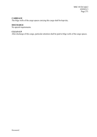 MSC 85/26/Add.2
ANNEX 3
Page 271
Document2
CARRIAGE
The bilge wells of the cargo spaces carrying this cargo shall be kept dry.
DISCHARGE
No special requirements.
CLEAN-UP
After discharge of this cargo, particular attention shall be paid to bilge wells of the cargo spaces.
 