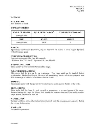MSC 85/26/Add.2
ANNEX 3
Page 272
Document2
SAWDUST
DESCRIPTION
Fine particles of wood.
CHARACTERISTICS
ANGLE OF REPOSE BULK DENSITY (kg/m3
) STOWAGE FACTOR (m3
/t)
Not applicable - -
SIZE CLASS GROUP
Not applicable MHB B
HAZARD
Spontaneous combustion if not clean, dry and free from oil. Liable to cause oxygen depletion
within the cargo space.
STOWAGE & SEGREGATION
Segregation as required for class 4.1 materials.
“Separated from” all class 5.1 liquids and all class 8 liquids.
HOLD CLEANLINESS
Clean and dry as relevant to the hazards of the cargo.
WEATHER PRECAUTIONS
This cargo shall be kept as dry as practicable. This cargo shall not be handled during
precipitation. During handling of this cargo all non-working hatches of the cargo spaces into
which this cargo is loaded or to be loaded shall be closed.
LOADING
Trim in accordance with the relevant provisions required under sections 4 and 5 of the Code.
PRECAUTIONS
Bilge wells shall be clean, dry and covered as appropriate, to prevent ingress of the cargo.
Prior to loading this cargo, the shipper shall provide the master with a certificate stating that the
cargo is clean, dry and free from oil.
VENTILATION
Surface ventilation only, either natural or mechanical, shall be conducted, as necessary, during
the voyage for this cargo.
CARRIAGE
No special requirements.
 