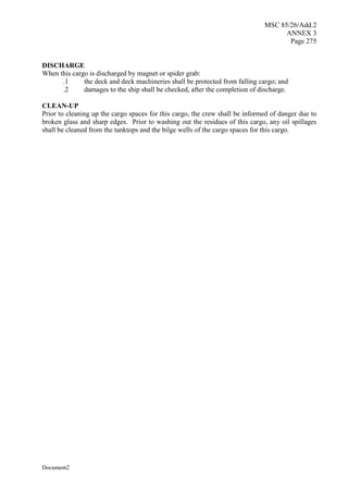 MSC 85/26/Add.2
ANNEX 3
Page 275
Document2
DISCHARGE
When this cargo is discharged by magnet or spider grab:
.1 the deck and deck machineries shall be protected from falling cargo; and
.2 damages to the ship shall be checked, after the completion of discharge.
CLEAN-UP
Prior to cleaning up the cargo spaces for this cargo, the crew shall be informed of danger due to
broken glass and sharp edges. Prior to washing out the residues of this cargo, any oil spillages
shall be cleaned from the tanktops and the bilge wells of the cargo spaces for this cargo.
 