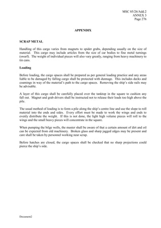 MSC 85/26/Add.2
ANNEX 3
Page 276
Document2
APPENDIX
SCRAP METAL
Handling of this cargo varies from magnets to spider grabs, depending usually on the size of
material. This cargo may include articles from the size of car bodies to fine metal turnings
(swarf). The weight of individual pieces will also vary greatly, ranging from heavy machinery to
tin cans.
Loading
Before loading, the cargo spaces shall be prepared as per general loading practice and any areas
liable to be damaged by falling cargo shall be protected with dunnage. This includes decks and
coamings in way of the material’s path to the cargo spaces. Removing the ship’s side rails may
be advisable.
A layer of this cargo shall be carefully placed over the tanktop in the square to cushion any
fall out. Magnet and grab drivers shall be instructed not to release their loads too high above the
pile.
The usual method of loading is to form a pile along the ship’s centre line and use the slope to roll
material into the ends and sides. Every effort must be made to work the wings and ends to
evenly distribute the weight. If this is not done, the light high volume pieces will roll to the
wings and the small heavy pieces will concentrate in the square.
When pumping the bilge wells, the master shall be aware of that a certain amount of dirt and oil
can be expected from old machinery. Broken glass and sharp jagged edges may be present and
care shall be taken by personnel working near scrap.
Before hatches are closed, the cargo spaces shall be checked that no sharp projections could
pierce the ship’s side.
 