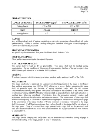 MSC 85/26/Add.2
ANNEX 3
Page 278
Document2
CHARACTERISTICS
ANGLE OF REPOSE BULK DENSITY (kg/m3
) STOWAGE FACTOR (m3
/t)
Not applicable 478 to 719 1.39 to 2.09
SIZE CLASS GROUP
Not applicable 4.2 B
HAZARD
May self-heat slowly and, if wet or containing an excessive proportion of unoxidized oil, ignite
spontaneously. Liable to oxidize, causing subsequent reduction of oxygen in the cargo space.
Carbon dioxide may be produced.
STOWAGE & SEGREGATION
No special requirements other than prescribed in section 9.3 of this Code.
HOLD CLEANLINESS
Clean and dry as relevant to the hazards of the cargo.
WEATHER PRECAUTIONS
This cargo shall be kept as dry as practicable. This cargo shall not be handled during
precipitation. During handling of this cargo all non-working hatches of the cargo spaces into
which this cargo is loaded or to be loaded shall be closed.
LOADING
Trim in accordance with the relevant provisions required under sections 4 and 5 of the Code.
PRECAUTIONS
This cargo shall only be accepted for loading when the temperature of the cargo is not higher
than ambient temperature plus 10°C or 55°C, whichever is lower. Before shipment, this cargo
shall be properly aged; the duration of ageing required varies with the oil content.
The competent authority may permit seed cakes described in this schedule to be carried under
conditions governing SEED CAKE (b), when satisfied, as a result of tests, that such relaxation is
justified (see following schedule). Certificates from the competent authority giving such
permission shall state the oil content and moisture content. The temperature of this cargo shall
be measured regularly at a number of depths in the cargo spaces and recorded during the voyage.
If the temperature of the cargo reaches 55°C and continues to increase, ventilation to the cargo
shall be stopped. If self-heating continues, then carbon dioxide or inert gas shall be introduced to
the cargo space. Entry of personnel into cargo spaces for this cargo shall not be permitted until
tests have been carried out and it has been established that the oxygen content has been restored
to a normal level.
VENTILATION
The cargo spaces carrying this cargo shall not be mechanically ventilated during voyage to
prevent self-heating of the cargo, except in case of emergency.
 