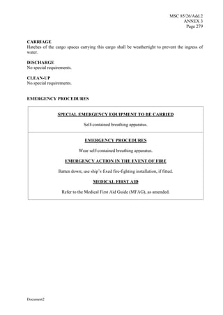 MSC 85/26/Add.2
ANNEX 3
Page 279
Document2
CARRIAGE
Hatches of the cargo spaces carrying this cargo shall be weathertight to prevent the ingress of
water.
DISCHARGE
No special requirements.
CLEAN-UP
No special requirements.
EMERGENCY PROCEDURES
SPECIAL EMERGENCY EQUIPMENT TO BE CARRIED
Self-contained breathing apparatus.
EMERGENCY PROCEDURES
Wear self-contained breathing apparatus.
EMERGENCY ACTION IN THE EVENT OF FIRE
Batten down; use ship’s fixed fire-fighting installation, if fitted.
MEDICAL FIRST AID
Refer to the Medical First Aid Guide (MFAG), as amended.
 