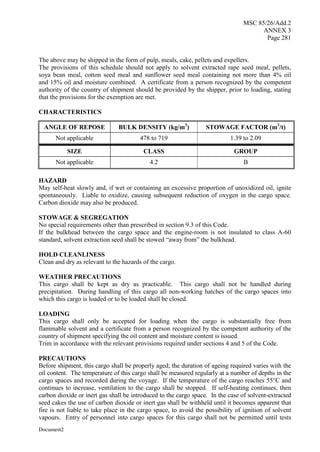MSC 85/26/Add.2
ANNEX 3
Page 281
Document2
The above may be shipped in the form of pulp, meals, cake, pellets and expellers.
The provisions of this schedule should not apply to solvent extracted rape seed meal, pellets,
soya bean meal, cotton seed meal and sunflower seed meal containing not more than 4% oil
and 15% oil and moisture combined. A certificate from a person recognized by the competent
authority of the country of shipment should be provided by the shipper, prior to loading, stating
that the provisions for the exemption are met.
CHARACTERISTICS
ANGLE OF REPOSE BULK DENSITY (kg/m3
) STOWAGE FACTOR (m3
/t)
Not applicable 478 to 719 1.39 to 2.09
SIZE CLASS GROUP
Not applicable 4.2 B
HAZARD
May self-heat slowly and, if wet or containing an excessive proportion of unoxidized oil, ignite
spontaneously. Liable to oxidize, causing subsequent reduction of oxygen in the cargo space.
Carbon dioxide may also be produced.
STOWAGE & SEGREGATION
No special requirements other than prescribed in section 9.3 of this Code.
If the bulkhead between the cargo space and the engine-room is not insulated to class A-60
standard, solvent extraction seed shall be stowed “away from” the bulkhead.
HOLD CLEANLINESS
Clean and dry as relevant to the hazards of the cargo.
WEATHER PRECAUTIONS
This cargo shall be kept as dry as practicable. This cargo shall not be handled during
precipitation. During handling of this cargo all non-working hatches of the cargo spaces into
which this cargo is loaded or to be loaded shall be closed.
LOADING
This cargo shall only be accepted for loading when the cargo is substantially free from
flammable solvent and a certificate from a person recognized by the competent authority of the
country of shipment specifying the oil content and moisture content is issued.
Trim in accordance with the relevant provisions required under sections 4 and 5 of the Code.
PRECAUTIONS
Before shipment, this cargo shall be properly aged; the duration of ageing required varies with the
oil content. The temperature of this cargo shall be measured regularly at a number of depths in the
cargo spaces and recorded during the voyage. If the temperature of the cargo reaches 55°C and
continues to increase, ventilation to the cargo shall be stopped. If self-heating continues, then
carbon dioxide or inert gas shall be introduced to the cargo space. In the case of solvent-extracted
seed cakes the use of carbon dioxide or inert gas shall be withheld until it becomes apparent that
fire is not liable to take place in the cargo space, to avoid the possibility of ignition of solvent
vapours. Entry of personnel into cargo spaces for this cargo shall not be permitted until tests
 