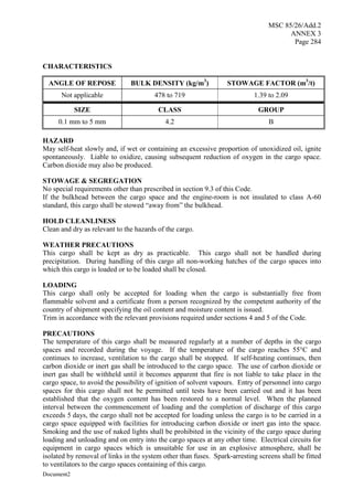 MSC 85/26/Add.2
ANNEX 3
Page 284
Document2
CHARACTERISTICS
ANGLE OF REPOSE BULK DENSITY (kg/m3
) STOWAGE FACTOR (m3
/t)
Not applicable 478 to 719 1.39 to 2.09
SIZE CLASS GROUP
0.1 mm to 5 mm 4.2 B
HAZARD
May self-heat slowly and, if wet or containing an excessive proportion of unoxidized oil, ignite
spontaneously. Liable to oxidize, causing subsequent reduction of oxygen in the cargo space.
Carbon dioxide may also be produced.
STOWAGE & SEGREGATION
No special requirements other than prescribed in section 9.3 of this Code.
If the bulkhead between the cargo space and the engine-room is not insulated to class A-60
standard, this cargo shall be stowed “away from” the bulkhead.
HOLD CLEANLINESS
Clean and dry as relevant to the hazards of the cargo.
WEATHER PRECAUTIONS
This cargo shall be kept as dry as practicable. This cargo shall not be handled during
precipitation. During handling of this cargo all non-working hatches of the cargo spaces into
which this cargo is loaded or to be loaded shall be closed.
LOADING
This cargo shall only be accepted for loading when the cargo is substantially free from
flammable solvent and a certificate from a person recognized by the competent authority of the
country of shipment specifying the oil content and moisture content is issued.
Trim in accordance with the relevant provisions required under sections 4 and 5 of the Code.
PRECAUTIONS
The temperature of this cargo shall be measured regularly at a number of depths in the cargo
spaces and recorded during the voyage. If the temperature of the cargo reaches 55°C and
continues to increase, ventilation to the cargo shall be stopped. If self-heating continues, then
carbon dioxide or inert gas shall be introduced to the cargo space. The use of carbon dioxide or
inert gas shall be withheld until it becomes apparent that fire is not liable to take place in the
cargo space, to avoid the possibility of ignition of solvent vapours. Entry of personnel into cargo
spaces for this cargo shall not be permitted until tests have been carried out and it has been
established that the oxygen content has been restored to a normal level. When the planned
interval between the commencement of loading and the completion of discharge of this cargo
exceeds 5 days, the cargo shall not be accepted for loading unless the cargo is to be carried in a
cargo space equipped with facilities for introducing carbon dioxide or inert gas into the space.
Smoking and the use of naked lights shall be prohibited in the vicinity of the cargo space during
loading and unloading and on entry into the cargo spaces at any other time. Electrical circuits for
equipment in cargo spaces which is unsuitable for use in an explosive atmosphere, shall be
isolated by removal of links in the system other than fuses. Spark-arresting screens shall be fitted
to ventilators to the cargo spaces containing of this cargo.
 