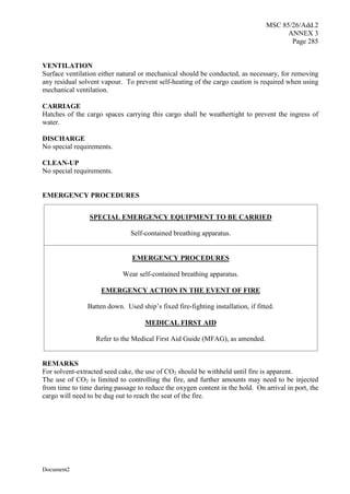 MSC 85/26/Add.2
ANNEX 3
Page 285
Document2
VENTILATION
Surface ventilation either natural or mechanical should be conducted, as necessary, for removing
any residual solvent vapour. To prevent self-heating of the cargo caution is required when using
mechanical ventilation.
CARRIAGE
Hatches of the cargo spaces carrying this cargo shall be weathertight to prevent the ingress of
water.
DISCHARGE
No special requirements.
CLEAN-UP
No special requirements.
EMERGENCY PROCEDURES
SPECIAL EMERGENCY EQUIPMENT TO BE CARRIED
Self-contained breathing apparatus.
EMERGENCY PROCEDURES
Wear self-contained breathing apparatus.
EMERGENCY ACTION IN THE EVENT OF FIRE
Batten down. Used ship’s fixed fire-fighting installation, if fitted.
MEDICAL FIRST AID
Refer to the Medical First Aid Guide (MFAG), as amended.
REMARKS
For solvent-extracted seed cake, the use of CO2 should be withheld until fire is apparent.
The use of CO2 is limited to controlling the fire, and further amounts may need to be injected
from time to time during passage to reduce the oxygen content in the hold. On arrival in port, the
cargo will need to be dug out to reach the seat of the fire.
 
