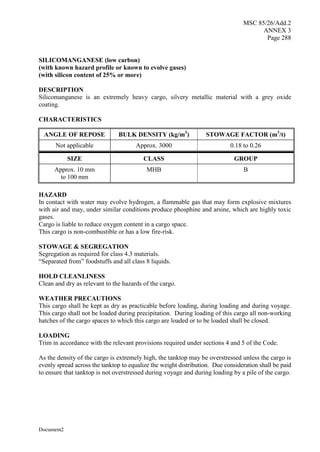 MSC 85/26/Add.2
ANNEX 3
Page 288
Document2
SILICOMANGANESE (low carbon)
(with known hazard profile or known to evolve gases)
(with silicon content of 25% or more)
DESCRIPTION
Silicomanganese is an extremely heavy cargo, silvery metallic material with a grey oxide
coating.
CHARACTERISTICS
ANGLE OF REPOSE BULK DENSITY (kg/m3
) STOWAGE FACTOR (m3
/t)
Not applicable Approx. 3000 0.18 to 0.26
SIZE CLASS GROUP
Approx. 10 mm
to 100 mm
MHB B
HAZARD
In contact with water may evolve hydrogen, a flammable gas that may form explosive mixtures
with air and may, under similar conditions produce phosphine and arsine, which are highly toxic
gases.
Cargo is liable to reduce oxygen content in a cargo space.
This cargo is non-combustible or has a low fire-risk.
STOWAGE & SEGREGATION
Segregation as required for class 4.3 materials.
“Separated from” foodstuffs and all class 8 liquids.
HOLD CLEANLINESS
Clean and dry as relevant to the hazards of the cargo.
WEATHER PRECAUTIONS
This cargo shall be kept as dry as practicable before loading, during loading and during voyage.
This cargo shall not be loaded during precipitation. During loading of this cargo all non-working
hatches of the cargo spaces to which this cargo are loaded or to be loaded shall be closed.
LOADING
Trim in accordance with the relevant provisions required under sections 4 and 5 of the Code.
As the density of the cargo is extremely high, the tanktop may be overstressed unless the cargo is
evenly spread across the tanktop to equalize the weight distribution. Due consideration shall be paid
to ensure that tanktop is not overstressed during voyage and during loading by a pile of the cargo.
 