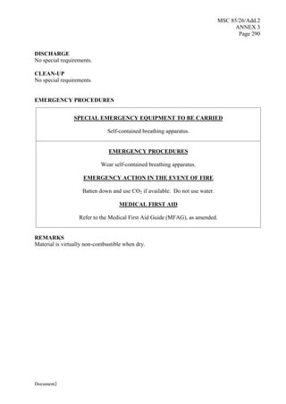 MSC 85/26/Add.2
ANNEX 3
Page 290
Document2
DISCHARGE
No special requirements.
CLEAN-UP
No special requirements.
EMERGENCY PROCEDURES
SPECIAL EMERGENCY EQUIPMENT TO BE CARRIED
Self-contained breathing apparatus.
EMERGENCY PROCEDURES
Wear self-contained breathing apparatus.
EMERGENCY ACTION IN THE EVENT OF FIRE
Batten down and use CO2 if available. Do not use water.
MEDICAL FIRST AID
Refer to the Medical First Aid Guide (MFAG), as amended.
REMARKS
Material is virtually non-combustible when dry.
 