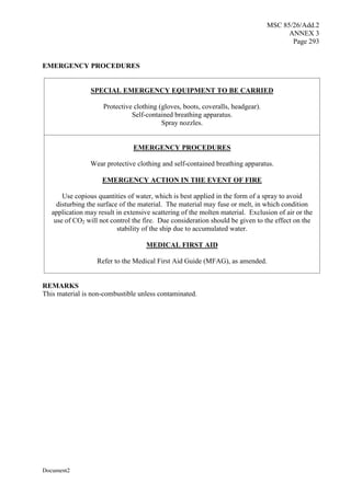 MSC 85/26/Add.2
ANNEX 3
Page 293
Document2
EMERGENCY PROCEDURES
SPECIAL EMERGENCY EQUIPMENT TO BE CARRIED
Protective clothing (gloves, boots, coveralls, headgear).
Self-contained breathing apparatus.
Spray nozzles.
EMERGENCY PROCEDURES
Wear protective clothing and self-contained breathing apparatus.
EMERGENCY ACTION IN THE EVENT OF FIRE
Use copious quantities of water, which is best applied in the form of a spray to avoid
disturbing the surface of the material. The material may fuse or melt, in which condition
application may result in extensive scattering of the molten material. Exclusion of air or the
use of CO2 will not control the fire. Due consideration should be given to the effect on the
stability of the ship due to accumulated water.
MEDICAL FIRST AID
Refer to the Medical First Aid Guide (MFAG), as amended.
REMARKS
This material is non-combustible unless contaminated.
 