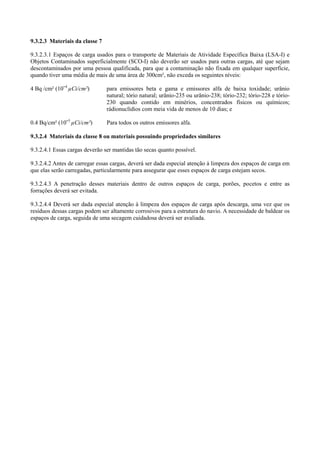 9.3.2.3 Materiais da classe 7
9.3.2.3.1 Espaços de carga usados para o transporte de Materiais de Atividade Específica Baixa (LSA-I) e
Objetos Contaminados superficialmente (SCO-I) não deverão ser usados para outras cargas, até que sejam
descontaminados por uma pessoa qualificada, para que a contaminação não fixada em qualquer superfície,
quando tiver uma média de mais de uma área de 300cm², não exceda os seguintes níveis:
4 Bq /cm² (10ˉ4
µCi/cm²) para emissores beta e gama e emissores alfa de baixa toxidade; urânio
natural; tório natural; urânio-235 ou urânio-238; tório-232; tório-228 e tório-
230 quando contido em minérios, concentrados físicos ou químicos;
rádionuclídios com meia vida de menos de 10 dias; e
0.4 Bq/cm² (10ˉ5
µCi/cm²) Para todos os outros emissores alfa.
9.3.2.4 Materiais da classe 8 ou materiais possuindo propriedades similares
9.3.2.4.1 Essas cargas deverão ser mantidas tão secas quanto possível.
9.3.2.4.2 Antes de carregar essas cargas, deverá ser dada especial atenção à limpeza dos espaços de carga em
que elas serão carregadas, particularmente para assegurar que esses espaços de carga estejam secos.
9.3.2.4.3 A penetração desses materiais dentro de outros espaços de carga, porões, pocetos e entre as
forrações deverá ser evitada.
9.3.2.4.4 Deverá ser dada especial atenção à limpeza dos espaços de carga após descarga, uma vez que os
resíduos dessas cargas podem ser altamente corrosivos para a estrutura do navio. A necessidade de baldear os
espaços de carga, seguida de uma secagem cuidadosa deverá ser avaliada.
 