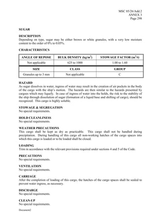 MSC 85/26/Add.2
ANNEX 3
Page 298
Document2
SUGAR
DESCRIPTION
Depending on type, sugar may be either brown or white granules, with a very low moisture
content to the order of 0% to 0.05%.
CHARACTERISTICS
ANGLE OF REPOSE BULK DENSITY (kg/m3
) STOWAGE FACTOR (m3
/t)
Not applicable 625 to 1000 1.00 to 1.60
SIZE CLASS GROUP
Granules up to 3 mm Not applicable C
HAZARD
As sugar dissolves in water, ingress of water may result in the creation of air pockets in the body
of the cargo with the ship’s motion. The hazards are then similar to the hazards presented by
cargoes which may liquefy. In case of ingress of water into the holds, the risk to the stability of
the ship through dissolution of sugar (formation of a liquid base and shifting of cargo), should be
recognized. This cargo is highly soluble.
STOWAGE & SEGREGATION
No special requirements.
HOLD CLEANLINESS
No special requirements.
WEATHER PRECAUTIONS
This cargo shall be kept as dry as practicable. This cargo shall not be handled during
precipitation. During handling of this cargo all non-working hatches of the cargo spaces into
which this cargo is loaded or to be loaded shall be closed.
LOADING
Trim in accordance with the relevant provisions required under sections 4 and 5 of the Code.
PRECAUTIONS
No special requirements.
VENTILATION
No special requirements.
CARRIAGE
After the completion of loading of this cargo, the hatches of the cargo spaces shall be sealed to
prevent water ingress, as necessary.
DISCHARGE
No special requirements.
CLEAN-UP
No special requirements.
 