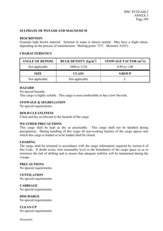 MSC 85/26/Add.2
ANNEX 3
Page 299
Document2
SULPHATE OF POTASH AND MAGNESIUM
DESCRIPTION
Granular light brown material. Solution in water is almost neutral. May have a slight odour,
depending on the process of manufacturer. Melting point: 72o
C. Moisture: 0.02%.
CHARACTERISTICS
ANGLE OF REPOSE BULK DENSITY (kg/m3
) STOWAGE FACTOR (m3
/t)
Not applicable 1000 to 1124 0.89 to 1.00
SIZE CLASS GROUP
Not applicable Not applicable C
HAZARD
No special hazards.
This cargo is highly soluble. This cargo is non-combustible or has a low fire-risk.
STOWAGE & SEGREGATION
No special requirements.
HOLD CLEANLINESS
Clean and dry as relevant to the hazards of the cargo.
WEATHER PRECAUTIONS
This cargo shall be kept as dry as practicable. This cargo shall not be handled during
precipitation. During handling of this cargo all non-working hatches of the cargo spaces into
which this cargo is loaded or to be loaded shall be closed.
LOADING
The cargo shall be trimmed in accordance with the cargo information required by section 4 of
this Code. If doubt exists, trim reasonably level to the boundaries of the cargo space so as to
minimize the risk of shifting and to ensure that adequate stability will be maintained during the
voyage.
PRECAUTIONS
No special requirements.
VENTILATION
No special requirements.
CARRIAGE
No special requirements.
DISCHARGE
No special requirements.
CLEAN-UP
No special requirements.
 