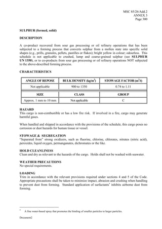 MSC 85/26/Add.2
ANNEX 3
Page 300
Document2
SULPHUR (formed, solid)
DESCRIPTION
A co-product recovered from sour gas processing or oil refinery operations that has been
subjected to a forming process that converts sulphur from a molten state into specific solid
shapes (e.g., prills, granules, pellets, pastilles or flakes); bright yellow in colour; odourless. This
schedule is not applicable to crushed, lump and coarse-grained sulphur (see SULPHUR
UN 1350), or to co-products from sour gas processing or oil refinery operations NOT subjected
to the above-described forming process.
CHARACTERISTICS
ANGLE OF REPOSE BULK DENSITY (kg/m3
) STOWAGE FACTOR (m3
/t)
Not applicable 900 to 1350 0.74 to 1.11
SIZE CLASS GROUP
Approx. 1 mm to 10 mm Not applicable C
HAZARD
This cargo is non-combustible or has a low fire risk. If involved in a fire, cargo may generate
harmful gases.
When handled and shipped in accordance with the provisions of the schedule, this cargo poses no
corrosion or dust hazards for human tissue or vessel.
STOWAGE & SEGREGATION
“Separated from” strong oxidizers, such as fluorine, chlorine, chlorates, nitrates (nitric acid),
peroxides, liquid oxygen, permanganates, dichromates or the like.
HOLD CLEANLINESS
Clean and dry as relevant to the hazards of the cargo. Holds shall not be washed with seawater.
WEATHER PRECAUTIONS
No special requirements.
LOADING
Trim in accordance with the relevant provisions required under sections 4 and 5 of the Code.
Appropriate precautions shall be taken to minimize impact, abrasion and crushing when handling
to prevent dust from forming. Standard application of surfactants
inhibits airborne dust from
forming.

A fine water-based spray that promotes the binding of smaller particles to larger particles.
 