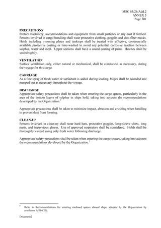 MSC 85/26/Add.2
ANNEX 3
Page 301
Document2
PRECAUTIONS
Protect machinery, accommodations and equipment from small particles or any dust if formed.
Persons involved in cargo handling shall wear protective clothing, goggles and dust filter masks.
Holds including trimming plates and tanktops shall be treated with effective, commercially
available protective coating or lime-washed to avoid any potential corrosive reaction between
sulphur, water and steel. Upper sections shall have a sound coating of paint. Hatches shall be
sealed tightly.
VENTILATION
Surface ventilation only, either natural or mechanical, shall be conducted, as necessary, during
the voyage for this cargo.
CARRIAGE
As a fine spray of fresh water or surfactant is added during loading, bilges shall be sounded and
pumped out as necessary throughout the voyage.
DISCHARGE
Appropriate safety precautions shall be taken when entering the cargo spaces, particularly in the
area of the bottom layers of sulphur in ships hold, taking into account the recommendations
developed by the Organization.†
Appropriate precautions shall be taken to minimize impact, abrasion and crushing when handling
to prevent dust from forming.
CLEAN-UP
Persons involved in clean-up shall wear hard hats, protective goggles, long-sleeve shirts, long
pants, and impervious gloves. Use of approved respirators shall be considered. Holds shall be
thoroughly washed using only fresh water following discharge.
Appropriate safety precautions shall be taken when entering the cargo spaces, taking into account
the recommendations developed by the Organization.†
†
Refer to Recommendations for entering enclosed spaces aboard ships, adopted by the Organization by
resolution A.864(20).
 